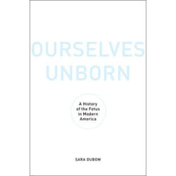 Ourselves Unborn: A History of the Fetus in Modern America